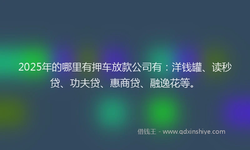 2025年的哪里有押车放款公司有：洋钱罐、读秒贷、功夫贷、惠商贷、融逸花等。