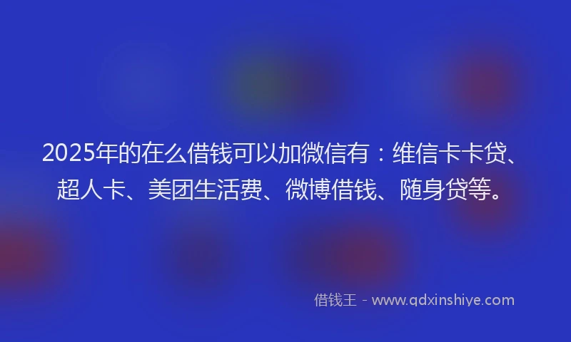 2025年的在么借钱可以加微信有：维信卡卡贷、超人卡、美团生活费、微博借钱、随身贷等。