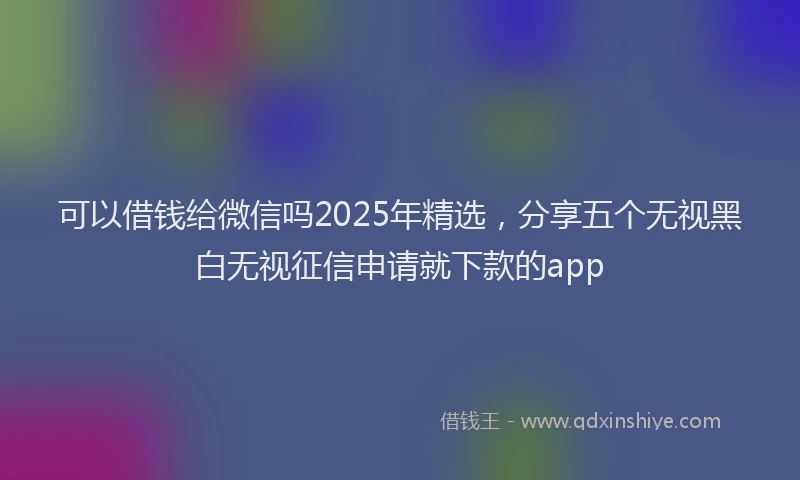 可以借钱给微信吗2025年精选，分享五个无视黑白无视征信申请就下款的app