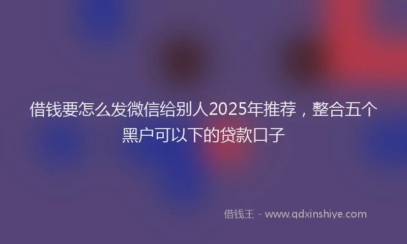 借钱要怎么发微信给别人2025年推荐，整合五个黑户可以下的贷款口子