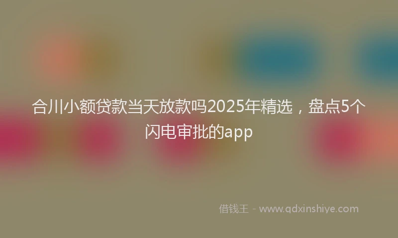 合川小额贷款当天放款吗2025年精选，盘点5个闪电审批的app