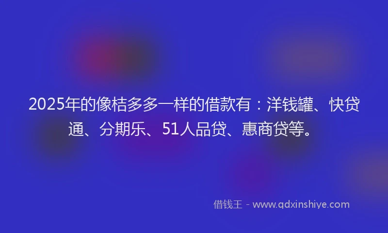 2025年的像桔多多一样的借款有：洋钱罐、快贷通、分期乐、51人品贷、惠商贷等。