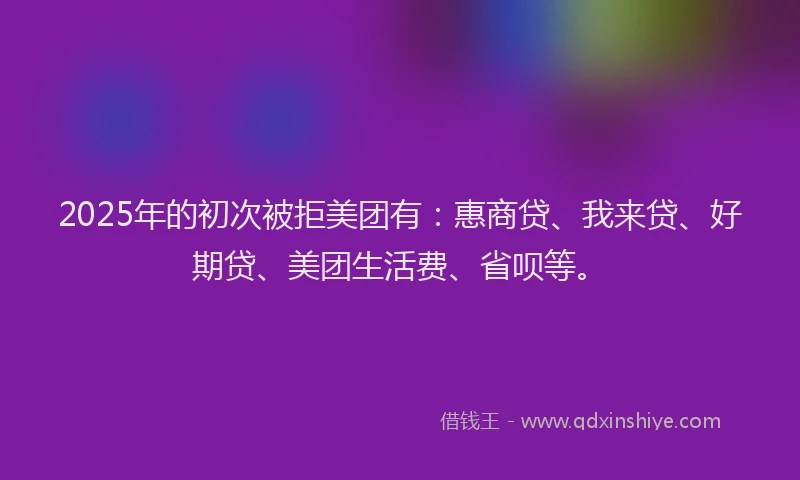 2025年的初次被拒美团有：惠商贷、我来贷、好期贷、美团生活费、省呗等。