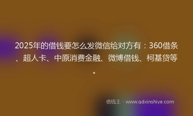 2025年的借钱要怎么发微信给对方有：360借条、超人卡、中原消费金融、微博借钱、柯基贷等。