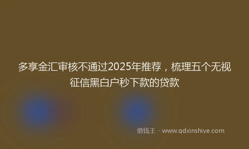 多享金汇审核不通过2025年推荐，梳理五个无视征信黑白户秒下款的贷款