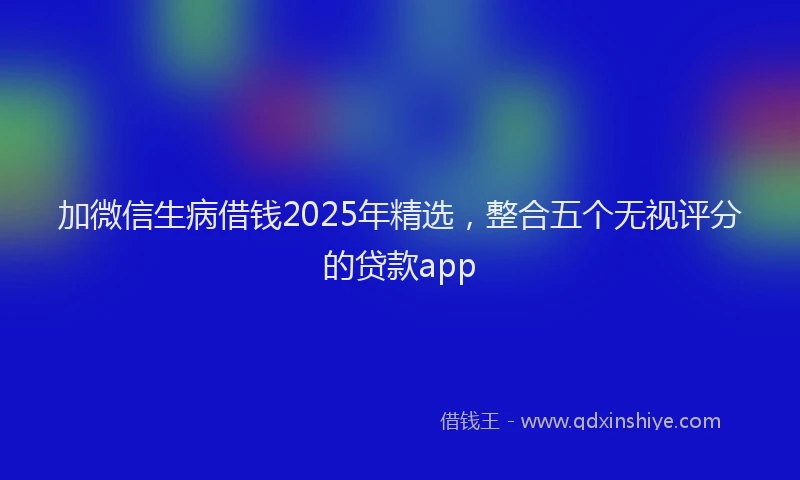 加微信生病借钱2025年精选，整合五个无视评分的贷款app
