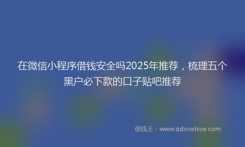 在微信小程序借钱安全吗2025年推荐，梳理五个黑户必下款的口子贴吧推荐