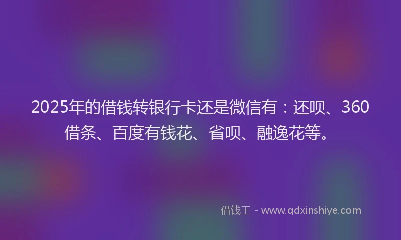 2025年的借钱转银行卡还是微信有：还呗、360借条、百度有钱花、省呗、融逸花等。