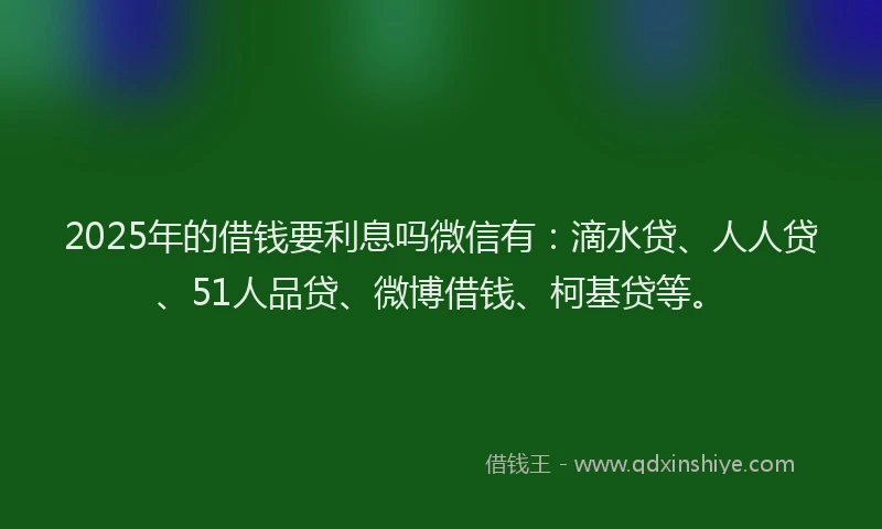 2025年的借钱要利息吗微信有：滴水贷、人人贷、51人品贷、微博借钱、柯基贷等。