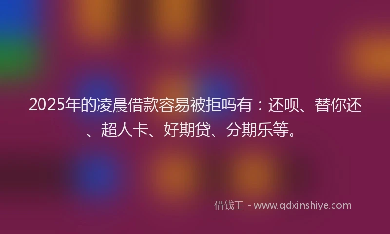 2025年的凌晨借款容易被拒吗有：还呗、替你还、超人卡、好期贷、分期乐等。
