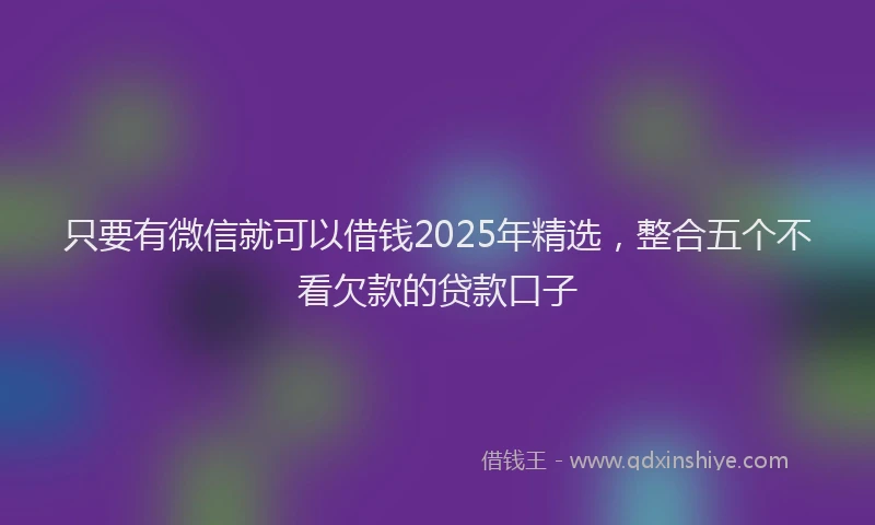 只要有微信就可以借钱2025年精选，整合五个不看欠款的贷款口子
