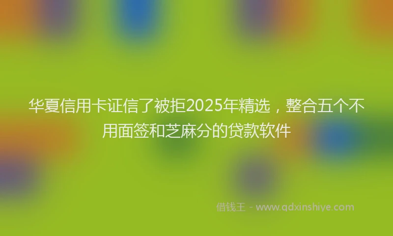 华夏信用卡证信了被拒2025年精选，整合五个不用面签和芝麻分的贷款软件