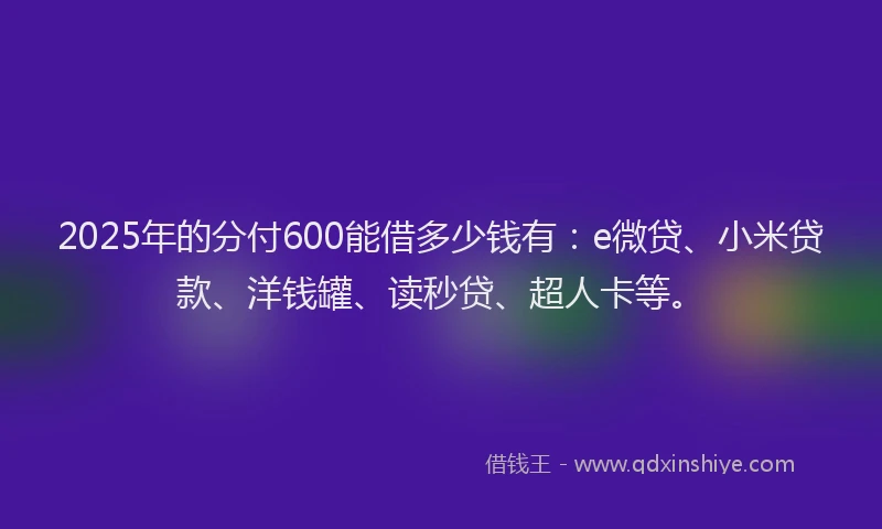 2025年的分付600能借多少钱有：e微贷、小米贷款、洋钱罐、读秒贷、超人卡等。