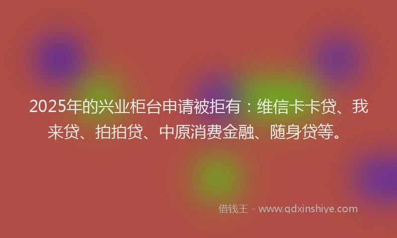 2025年的兴业柜台申请被拒有：维信卡卡贷、我来贷、拍拍贷、中原消费金融、随身贷等。