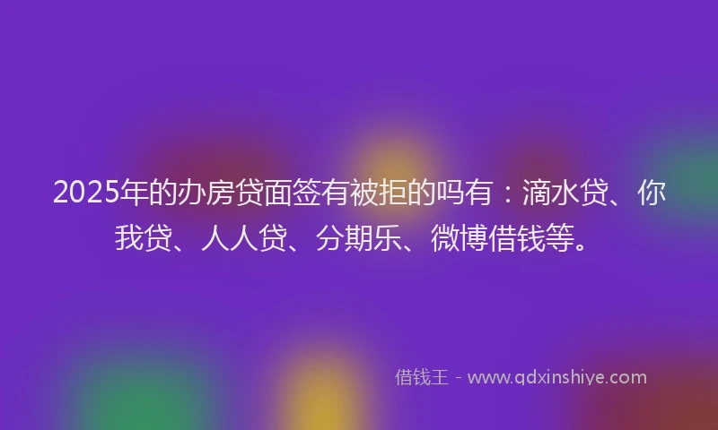 2025年的办房贷面签有被拒的吗有：滴水贷、你我贷、人人贷、分期乐、微博借钱等。