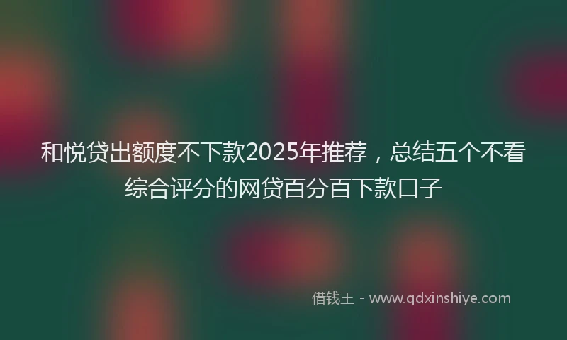 和悦贷出额度不下款2025年推荐，总结五个不看综合评分的网贷百分百下款口子