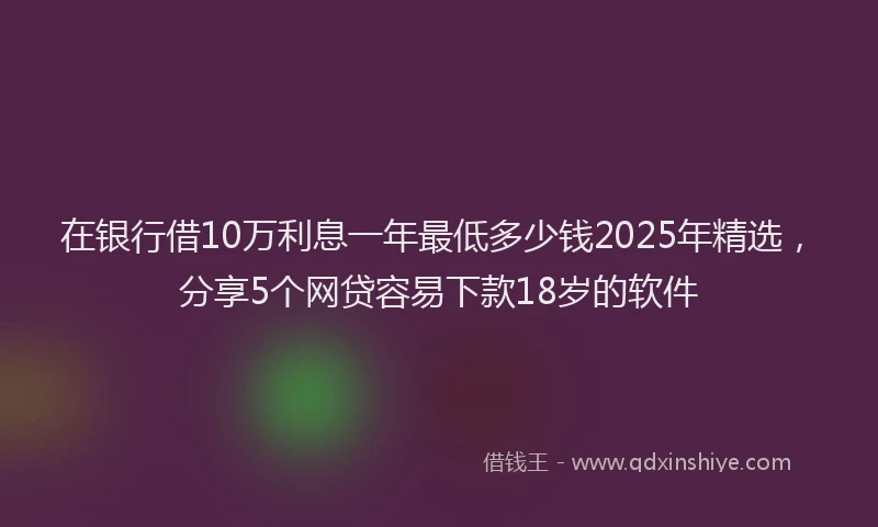 在银行借10万利息一年最低多少钱2025年精选，分享5个网贷容易下款18岁的软件