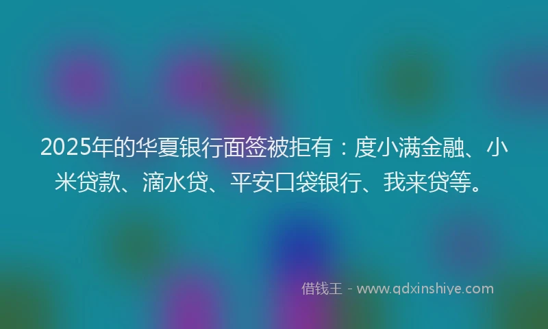 2025年的华夏银行面签被拒有：度小满金融、小米贷款、滴水贷、平安口袋银行、我来贷等。