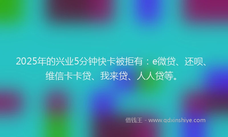 2025年的兴业5分钟快卡被拒有：e微贷、还呗、维信卡卡贷、我来贷、人人贷等。