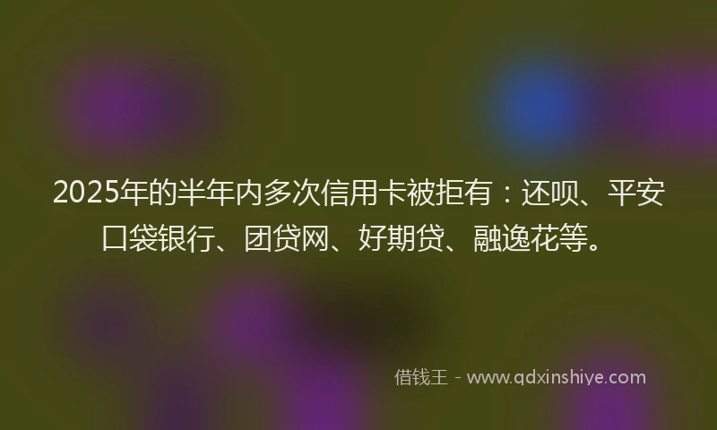 2025年的半年内多次信用卡被拒有：还呗、平安口袋银行、团贷网、好期贷、融逸花等。
