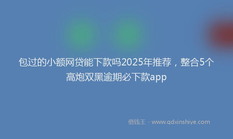 包过的小额网贷能下款吗2025年推荐，整合5个高炮双黑逾期必下款app