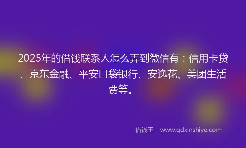 2025年的借钱联系人怎么弄到微信有：信用卡贷、京东金融、平安口袋银行、安逸花、美团生活费等。