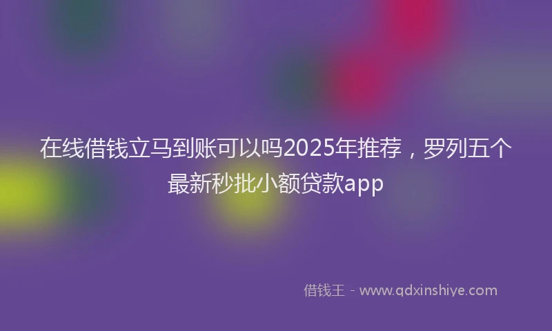 在线借钱立马到账可以吗2025年推荐，罗列五个最新秒批小额贷款app