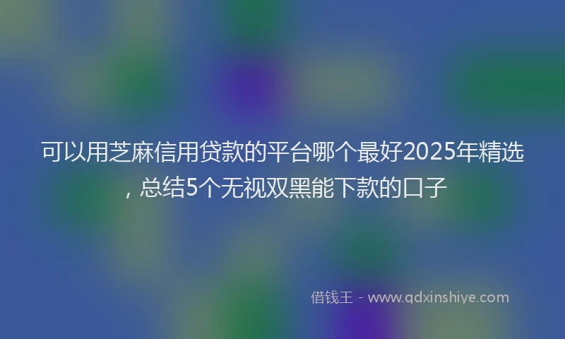 可以用芝麻信用贷款的平台哪个最好2025年精选，总结5个无视双黑能下款的口子