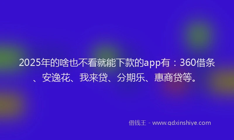 2025年的啥也不看就能下款的app有：360借条、安逸花、我来贷、分期乐、惠商贷等。