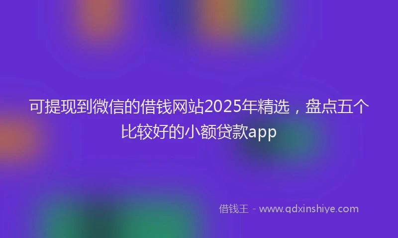可提现到微信的借钱网站2025年精选，盘点五个比较好的小额贷款app