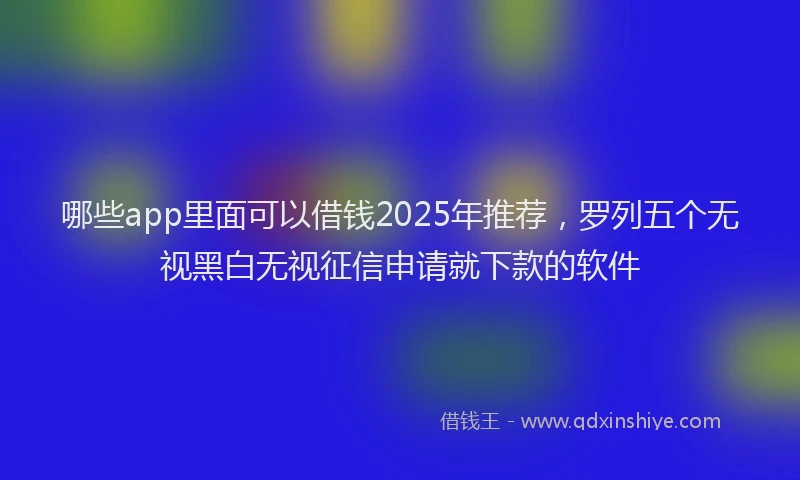 哪些app里面可以借钱2025年推荐，罗列五个无视黑白无视征信申请就下款的软件