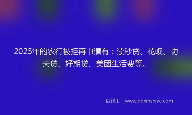 2025年的农行被拒再申请有：读秒贷、花呗、功夫贷、好期贷、美团生活费等。