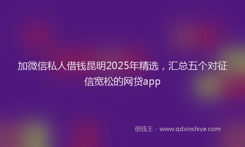 加微信私人借钱昆明2025年精选，汇总五个对征信宽松的网贷app