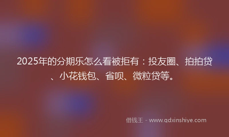 2025年的分期乐怎么看被拒有：投友圈、拍拍贷、小花钱包、省呗、微粒贷等。