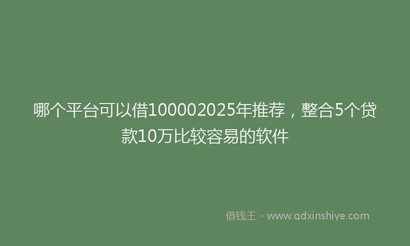 哪个平台可以借100002025年推荐，整合5个贷款10万比较容易的软件