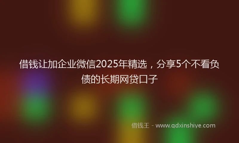 借钱让加企业微信2025年精选，分享5个不看负债的长期网贷口子