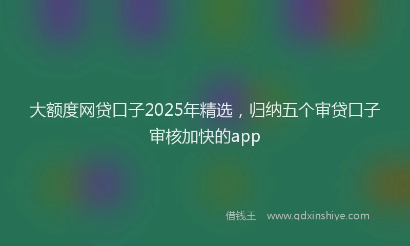大额度网贷口子2025年精选，归纳五个审贷口子审核加快的app