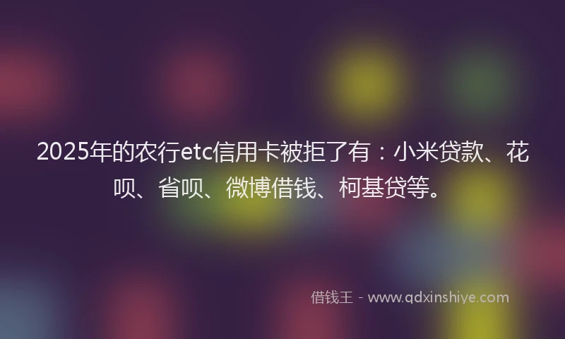 2025年的农行etc信用卡被拒了有：小米贷款、花呗、省呗、微博借钱、柯基贷等。