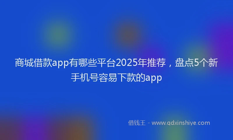 商城借款app有哪些平台2025年推荐，盘点5个新手机号容易下款的app