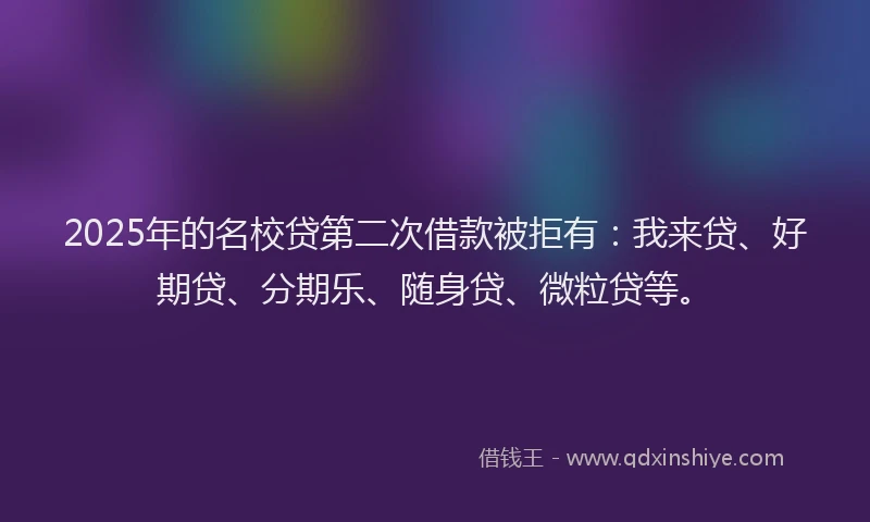 2025年的名校贷第二次借款被拒有：我来贷、好期贷、分期乐、随身贷、微粒贷等。