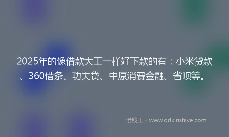 2025年的像借款大王一样好下款的有：小米贷款、360借条、功夫贷、中原消费金融、省呗等。