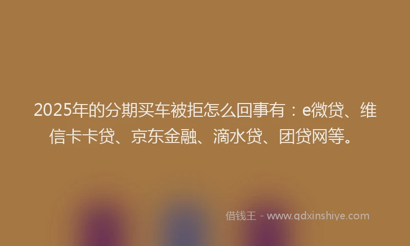 2025年的分期买车被拒怎么回事有：e微贷、维信卡卡贷、京东金融、滴水贷、团贷网等。