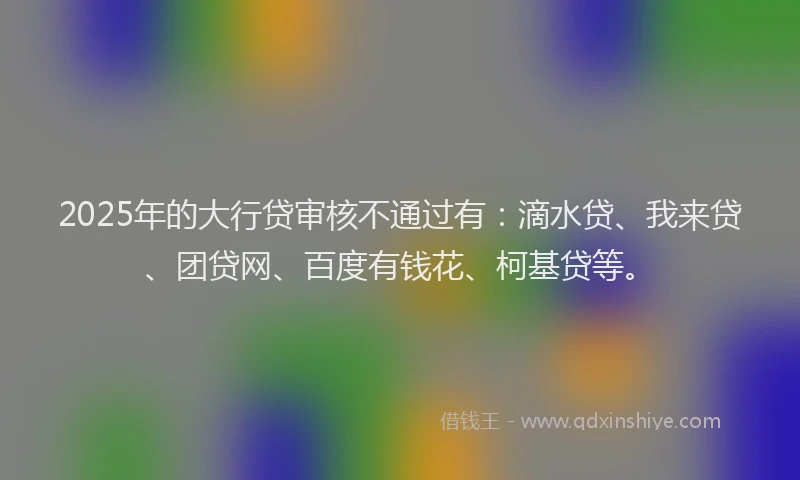 2025年的大行贷审核不通过有：滴水贷、我来贷、团贷网、百度有钱花、柯基贷等。