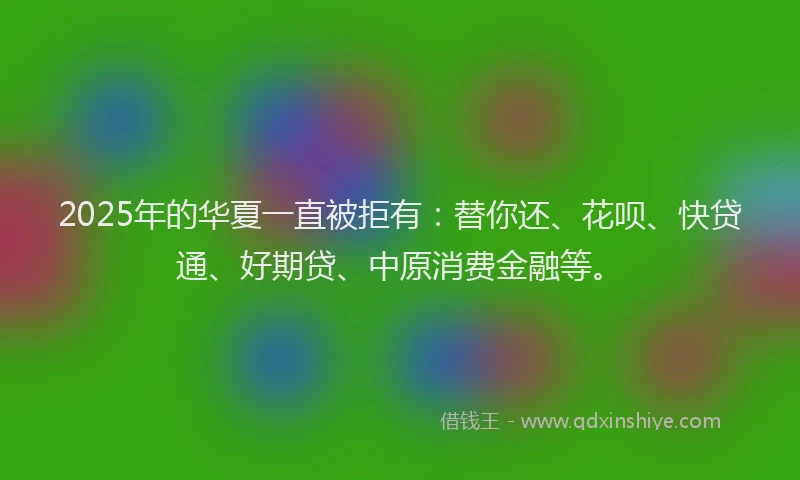 2025年的华夏一直被拒有：替你还、花呗、快贷通、好期贷、中原消费金融等。