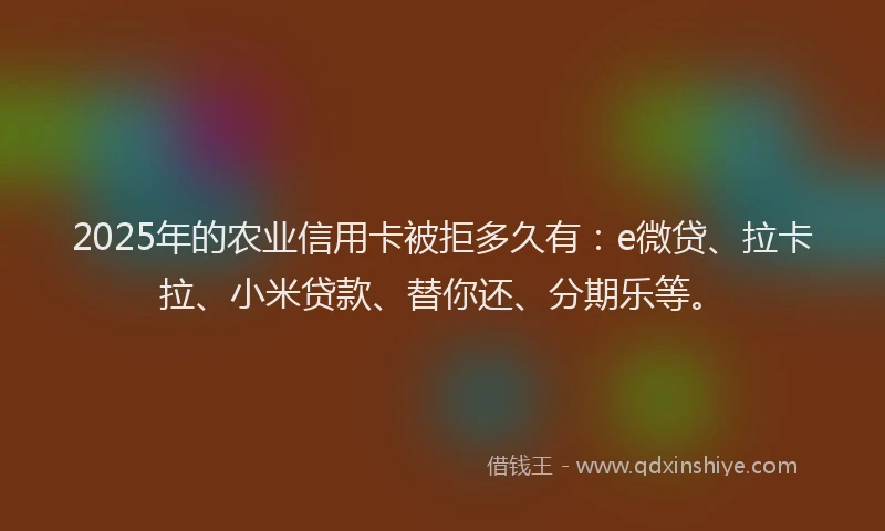 2025年的农业信用卡被拒多久有：e微贷、拉卡拉、小米贷款、替你还、分期乐等。
