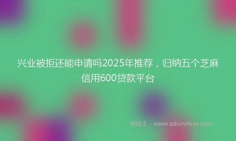 兴业被拒还能申请吗2025年推荐，归纳五个芝麻信用600贷款平台