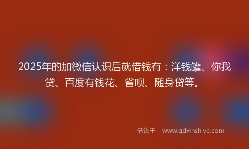 2025年的加微信认识后就借钱有：洋钱罐、你我贷、百度有钱花、省呗、随身贷等。