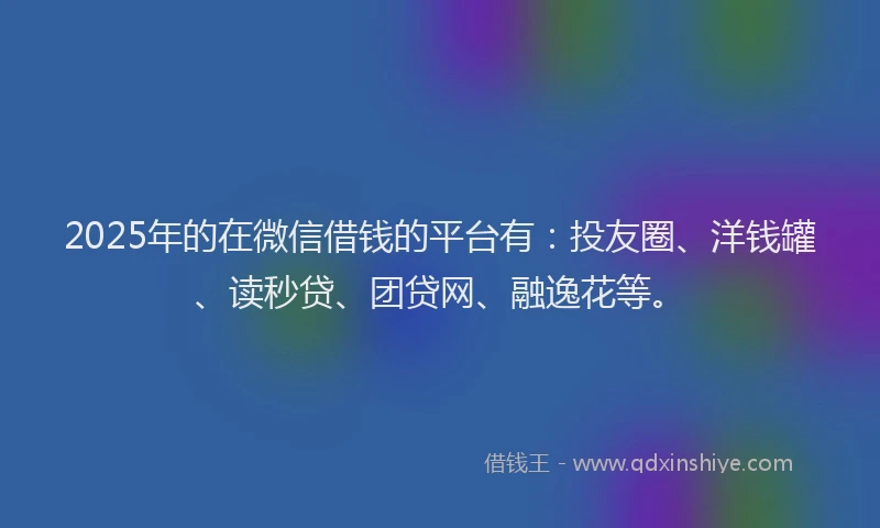 2025年的在微信借钱的平台有：投友圈、洋钱罐、读秒贷、团贷网、融逸花等。