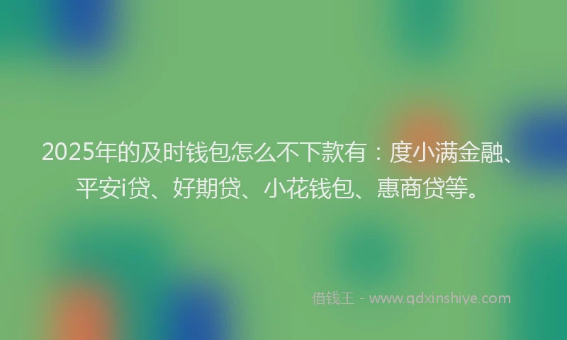 2025年的及时钱包怎么不下款有：度小满金融、平安i贷、好期贷、小花钱包、惠商贷等。