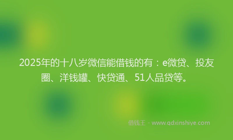 2025年的十八岁微信能借钱的有：e微贷、投友圈、洋钱罐、快贷通、51人品贷等。